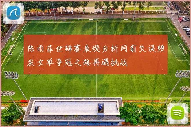 陈雨菲世锦赛表现分析网前失误频发女单争冠之路再遇挑战