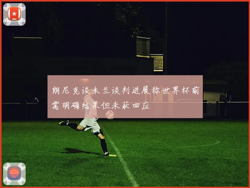 朗尼克谈米兰谈判进展称世界杯前需明确结果但未获回应