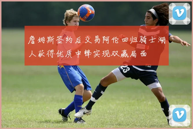 詹姆斯签约后交易阿伦回归骑士湖人获得优质中锋实现双赢局面