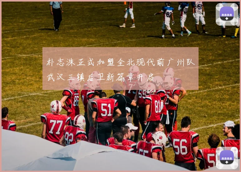 朴志洙正式加盟全北现代前广州队武汉三镇后卫新篇章开启