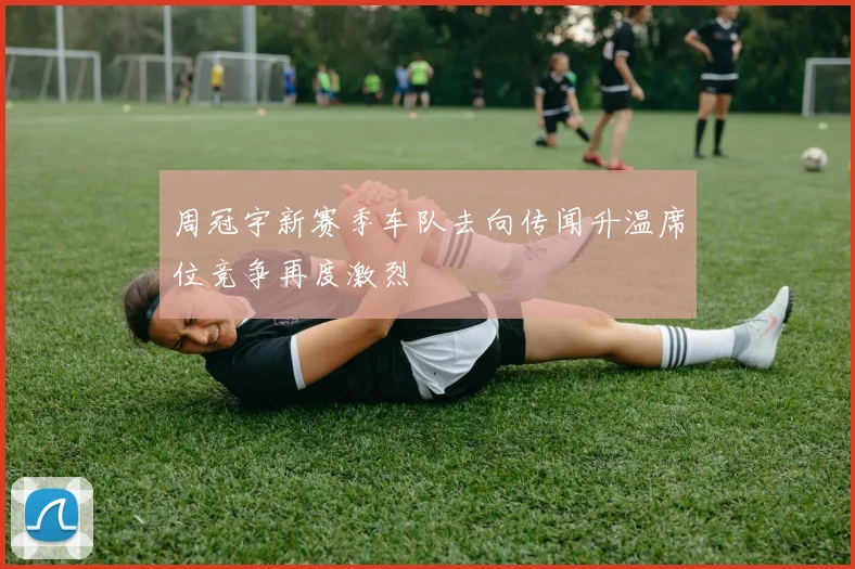 周冠宇新赛季车队去向传闻升温席位竞争再度激烈