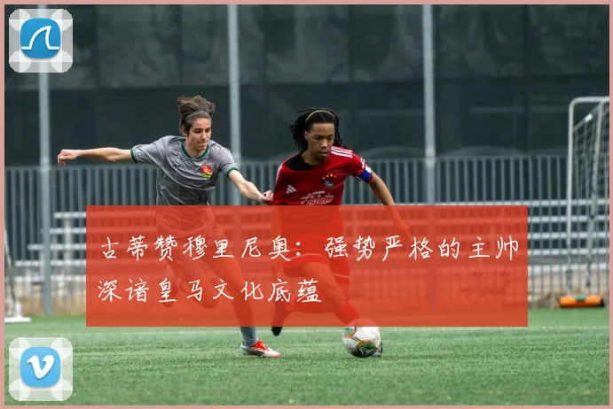 古蒂赞穆里尼奥：强势严格的主帅深谙皇马文化底蕴