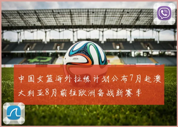 中国女篮海外拉练计划公布7月赴澳大利亚8月前往欧洲备战新赛季
