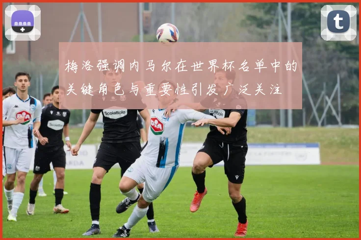 梅洛强调内马尔在世界杯名单中的关键角色与重要性引发广泛关注