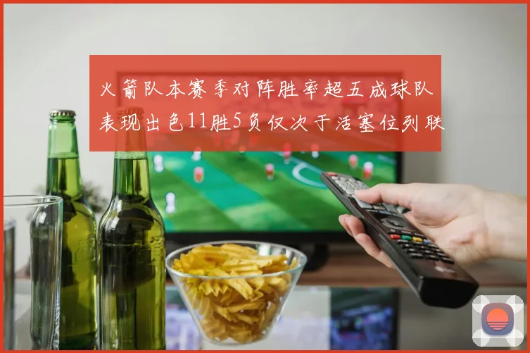 火箭队本赛季对阵胜率超五成球队表现出色11胜5负仅次于活塞位列联盟第二