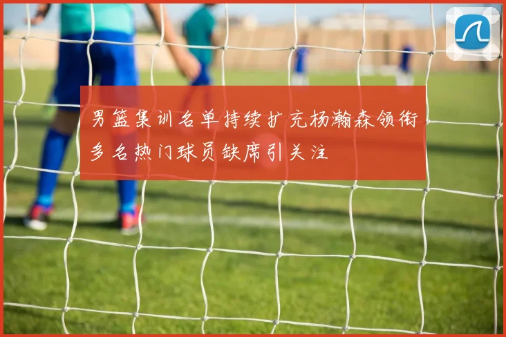 男篮集训名单持续扩充杨瀚森领衔多名热门球员缺席引关注