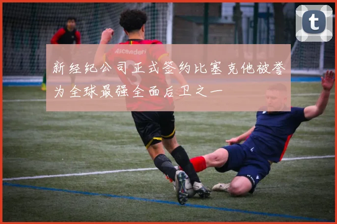 新经纪公司正式签约比塞克他被誉为全球最强全面后卫之一