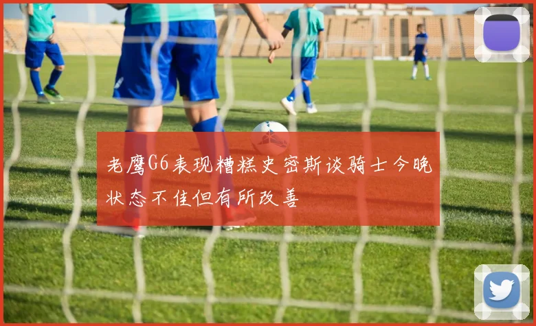 老鹰G6表现糟糕史密斯谈骑士今晚状态不佳但有所改善