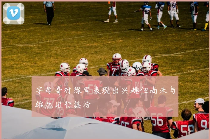 字母哥对绿军表现出兴趣但尚未与雄鹿进行接洽
