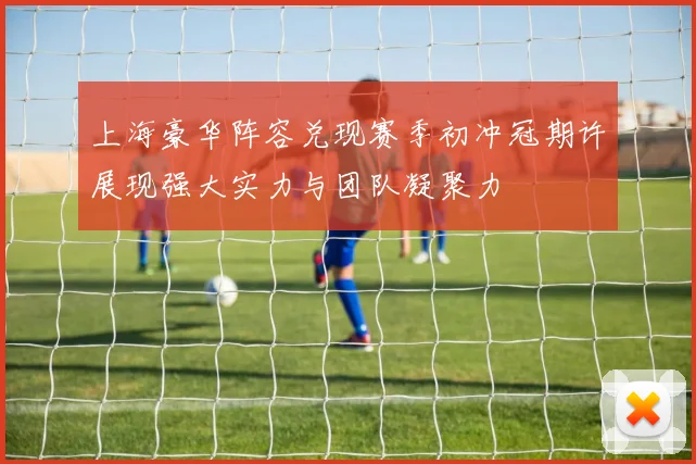 上海豪华阵容兑现赛季初冲冠期许展现强大实力与团队凝聚力