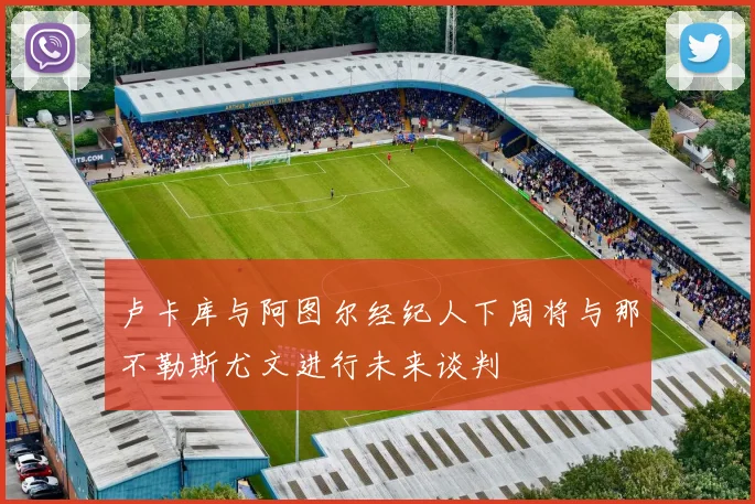 卢卡库与阿图尔经纪人下周将与那不勒斯尤文进行未来谈判