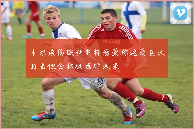卡尔谈伤缺世界杯感受称这是巨大打击但会积极面对未来