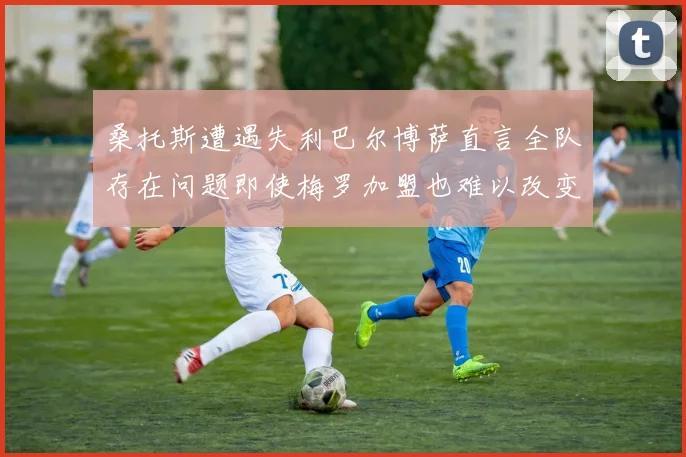 桑托斯遭遇失利巴尔博萨直言全队存在问题即使梅罗加盟也难以改变