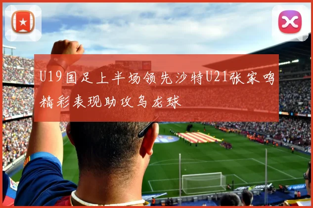 U19国足上半场领先沙特U21张家鸣精彩表现助攻乌龙球