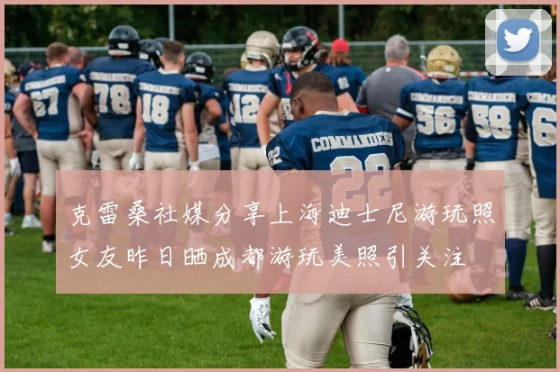 克雷桑社媒分享上海迪士尼游玩照女友昨日晒成都游玩美照引关注