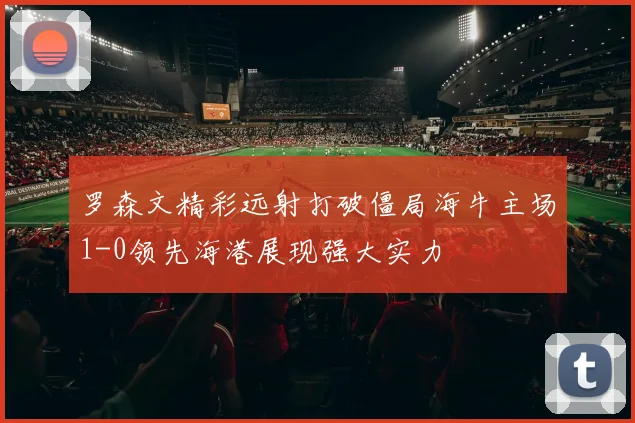 罗森文精彩远射打破僵局海牛主场1-0领先海港展现强大实力