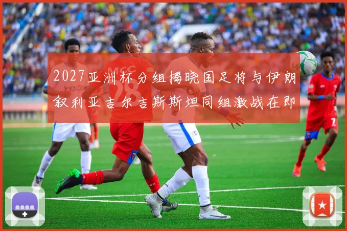 2027亚洲杯分组揭晓国足将与伊朗叙利亚吉尔吉斯斯坦同组激战在即