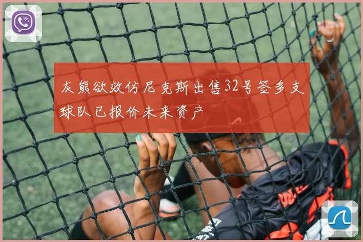 灰熊欲效仿尼克斯出售32号签多支球队已报价未来资产